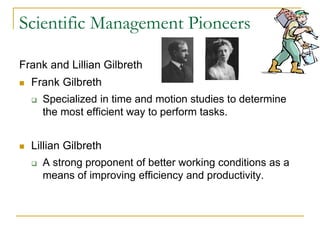 Scientific Management Pioneers
Frank and Lillian Gilbreth
 Frank Gilbreth
 Specialized in time and motion studies to determine
the most efficient way to perform tasks.
 Lillian Gilbreth
 A strong proponent of better working conditions as a
means of improving efficiency and productivity.
 