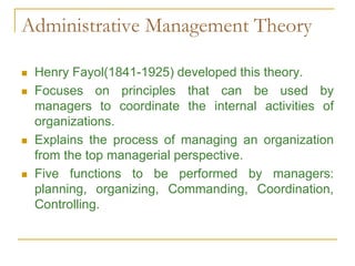 Administrative Management Theory
 Henry Fayol(1841-1925) developed this theory.
 Focuses on principles that can be used by
managers to coordinate the internal activities of
organizations.
 Explains the process of managing an organization
from the top managerial perspective.
 Five functions to be performed by managers:
planning, organizing, Commanding, Coordination,
Controlling.
 