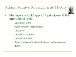 Administrative Management Theory
 Managers should apply 14 principles at the
operational level:
 Division of work
 Authority and Responsibility
 Discipline
 Unity of Command
 Unity of direction
 Subordination of individual interest to the common
good
 