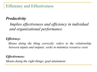 Efficiency and Effectiveness
Productivity
Implies effectiveness and efficiency in individual
and organizational performance
Efficiency:
Means doing the thing correctly; refers to the relationship
between inputs and outputs; seeks to minimize resource costs
Effectiveness:
Means doing the right things; goal attainment
 