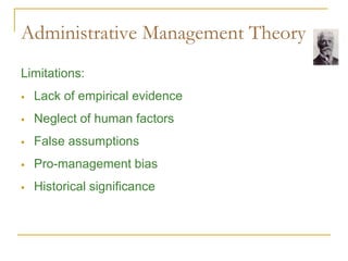Administrative Management Theory
Limitations:
 Lack of empirical evidence
 Neglect of human factors
 False assumptions
 Pro-management bias
 Historical significance
 