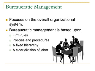 Bureaucratic Management
 Focuses on the overall organizational
system.
 Bureaucratic management is based upon:
 Firm rules
 Policies and procedures
 A fixed hierarchy
 A clear division of labor
 