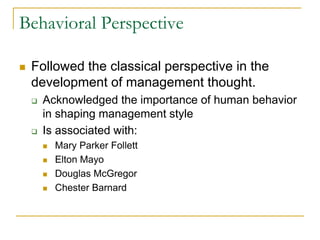 Behavioral Perspective
 Followed the classical perspective in the
development of management thought.
 Acknowledged the importance of human behavior
in shaping management style
 Is associated with:
 Mary Parker Follett
 Elton Mayo
 Douglas McGregor
 Chester Barnard
 