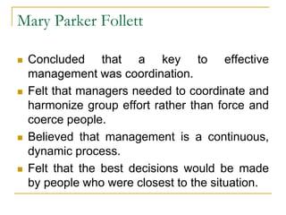 Mary Parker Follett
 Concluded that a key to effective
management was coordination.
 Felt that managers needed to coordinate and
harmonize group effort rather than force and
coerce people.
 Believed that management is a continuous,
dynamic process.
 Felt that the best decisions would be made
by people who were closest to the situation.
 
