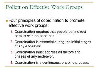 Follett on Effective Work Groups
 Four principles of coordination to promote
effective work groups:
1. Coordination requires that people be in direct
contact with one another.
2. Coordination is essential during the initial stages
of any endeavor.
3. Coordination must address all factors and
phases of any endeavor.
4. Coordination is a continuous, ongoing process.
 