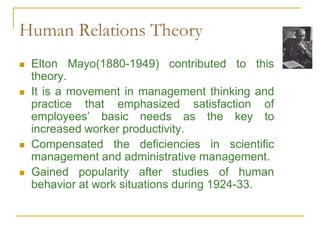 Human Relations Theory
 Elton Mayo(1880-1949) contributed to this
theory.
 It is a movement in management thinking and
practice that emphasized satisfaction of
employees’ basic needs as the key to
increased worker productivity.
 Compensated the deficiencies in scientific
management and administrative management.
 Gained popularity after studies of human
behavior at work situations during 1924-33.
 