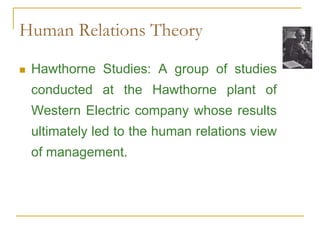 Human Relations Theory
 Hawthorne Studies: A group of studies
conducted at the Hawthorne plant of
Western Electric company whose results
ultimately led to the human relations view
of management.
 