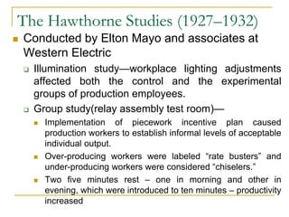 The Hawthorne Studies (1927–1932)
 Conducted by Elton Mayo and associates at
Western Electric
 Illumination study—workplace lighting adjustments
affected both the control and the experimental
groups of production employees.
 Group study(relay assembly test room)—
 Implementation of piecework incentive plan caused
production workers to establish informal levels of acceptable
individual output.
 Over-producing workers were labeled “rate busters” and
under-producing workers were considered “chiselers.”
 Two five minutes rest – one in morning and other in
evening, which were introduced to ten minutes – productivity
increased
 