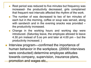 Rest period was reduced to five minutes but frequency was
increased- the productivity decreased, girls complained
that frequent rest intervals affected the rhythm of the work.
 The number of was decreased to two of ten minutes of
each but in the morning, coffee or soup was served, along
with sandwich and in the evening snacks was provided –
the productivity increased.
 Change in the working hours and working day were
introduced. (Saturday leave, the employee allowed to leave
4.30 pm instead of 5.oo pm and later at 4.00 pm – but the
productivity increased. )
 Interview program—confirmed the importance of
human behavior in the workplace. (20000 interviews
were conducted) determine employee attitudes
towards company, supervision, insurance plans,
promotion and wages etc.,
 