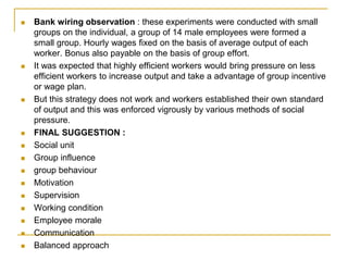  Bank wiring observation : these experiments were conducted with small
groups on the individual, a group of 14 male employees were formed a
small group. Hourly wages fixed on the basis of average output of each
worker. Bonus also payable on the basis of group effort.
 It was expected that highly efficient workers would bring pressure on less
efficient workers to increase output and take a advantage of group incentive
or wage plan.
 But this strategy does not work and workers established their own standard
of output and this was enforced vigrously by various methods of social
pressure.
 FINAL SUGGESTION :
 Social unit
 Group influence
 group behaviour
 Motivation
 Supervision
 Working condition
 Employee morale
 Communication
 Balanced approach
 