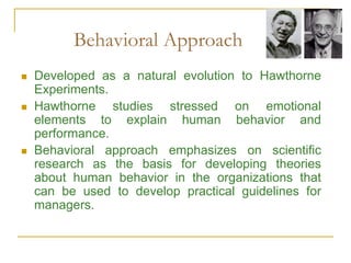 Behavioral Approach
 Developed as a natural evolution to Hawthorne
Experiments.
 Hawthorne studies stressed on emotional
elements to explain human behavior and
performance.
 Behavioral approach emphasizes on scientific
research as the basis for developing theories
about human behavior in the organizations that
can be used to develop practical guidelines for
managers.
 