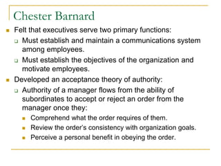 Chester Barnard
 Felt that executives serve two primary functions:
 Must establish and maintain a communications system
among employees.
 Must establish the objectives of the organization and
motivate employees.
 Developed an acceptance theory of authority:
 Authority of a manager flows from the ability of
subordinates to accept or reject an order from the
manager once they:
 Comprehend what the order requires of them.
 Review the order’s consistency with organization goals.
 Perceive a personal benefit in obeying the order.
 