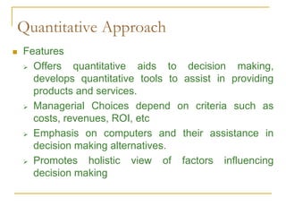 Quantitative Approach
 Features
 Offers quantitative aids to decision making,
develops quantitative tools to assist in providing
products and services.
 Managerial Choices depend on criteria such as
costs, revenues, ROI, etc
 Emphasis on computers and their assistance in
decision making alternatives.
 Promotes holistic view of factors influencing
decision making
 