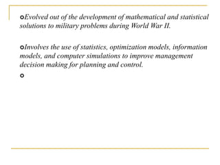 Evolved out of the development of mathematical and statistical
solutions to military problems during World War II.
Involves the use of statistics, optimization models, information
models, and computer simulations to improve management
decision making for planning and control.

 