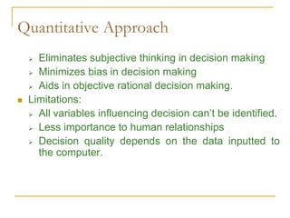 Quantitative Approach
 Eliminates subjective thinking in decision making
 Minimizes bias in decision making
 Aids in objective rational decision making.
 Limitations:
 All variables influencing decision can’t be identified.
 Less importance to human relationships
 Decision quality depends on the data inputted to
the computer.
 