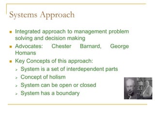 Systems Approach
 Integrated approach to management problem
solving and decision making
 Advocates: Chester Barnard, George
Homans
 Key Concepts of this approach:
 System is a set of interdependent parts
 Concept of holism
 System can be open or closed
 System has a boundary
 