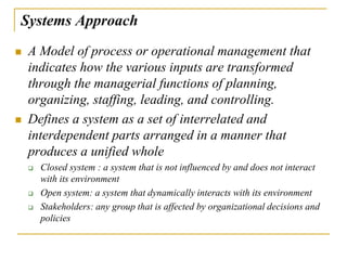 Systems Approach
 A Model of process or operational management that
indicates how the various inputs are transformed
through the managerial functions of planning,
organizing, staffing, leading, and controlling.
 Defines a system as a set of interrelated and
interdependent parts arranged in a manner that
produces a unified whole
 Closed system : a system that is not influenced by and does not interact
with its environment
 Open system: a system that dynamically interacts with its environment
 Stakeholders: any group that is affected by organizational decisions and
policies
 
