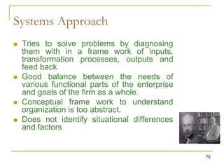 75
Systems Approach
 Tries to solve problems by diagnosing
them with in a frame work of inputs,
transformation processes, outputs and
feed back
 Good balance between the needs of
various functional parts of the enterprise
and goals of the firm as a whole.
 Conceptual frame work to understand
organization is too abstract.
 Does not identify situational differences
and factors
 