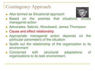 Contingency Approach
 Also termed as Situational approach
 Based on the premise that situations dictate
managerial action
 Advocates: Selznic, Woodward, James Thompson
 Cause and effect relationship
 Appropriate managerial action depends on the
particular parameters of the situation
 Spells out the relationship of the organization to its
environment
 Concerned with structural adaptations of
organizations to its task environment.
 
