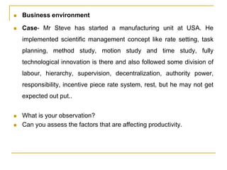  Business environment
 Case- Mr Steve has started a manufacturing unit at USA. He
implemented scientific management concept like rate setting, task
planning, method study, motion study and time study, fully
technological innovation is there and also followed some division of
labour, hierarchy, supervision, decentralization, authority power,
responsibility, incentive piece rate system, rest, but he may not get
expected out put..
 What is your observation?
 Can you assess the factors that are affecting productivity.
 