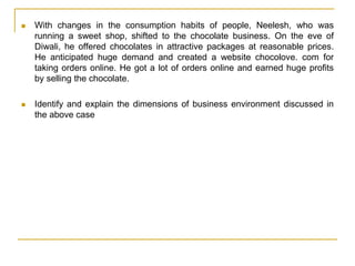  With changes in the consumption habits of people, Neelesh, who was
running a sweet shop, shifted to the chocolate business. On the eve of
Diwali, he offered chocolates in attractive packages at reasonable prices.
He anticipated huge demand and created a website chocolove. com for
taking orders online. He got a lot of orders online and earned huge profits
by selling the chocolate.
 Identify and explain the dimensions of business environment discussed in
the above case
 