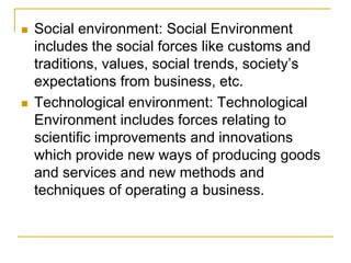  Social environment: Social Environment
includes the social forces like customs and
traditions, values, social trends, society’s
expectations from business, etc.
 Technological environment: Technological
Environment includes forces relating to
scientific improvements and innovations
which provide new ways of producing goods
and services and new methods and
techniques of operating a business.
 