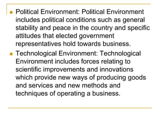  Political Environment: Political Environment
includes political conditions such as general
stability and peace in the country and specific
attitudes that elected government
representatives hold towards business.
 Technological Environment: Technological
Environment includes forces relating to
scientific improvements and innovations
which provide new ways of producing goods
and services and new methods and
techniques of operating a business.
 