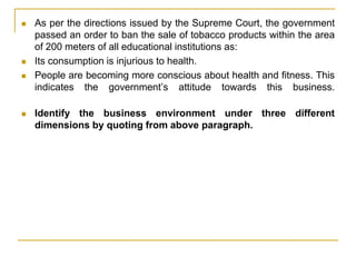 As per the directions issued by the Supreme Court, the government
passed an order to ban the sale of tobacco products within the area
of 200 meters of all educational institutions as:
 Its consumption is injurious to health.
 People are becoming more conscious about health and fitness. This
indicates the government’s attitude towards this business.
 Identify the business environment under three different
dimensions by quoting from above paragraph.
 