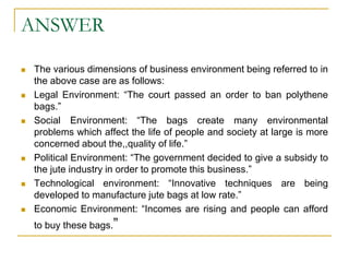 ANSWER
 The various dimensions of business environment being referred to in
the above case are as follows:
 Legal Environment: “The court passed an order to ban polythene
bags.”
 Social Environment: “The bags create many environmental
problems which affect the life of people and society at large is more
concerned about the,,quality of life.”
 Political Environment: “The government decided to give a subsidy to
the jute industry in order to promote this business.”
 Technological environment: “Innovative techniques are being
developed to manufacture jute bags at low rate.”
 Economic Environment: “Incomes are rising and people can afford
to buy these bags.”
 
