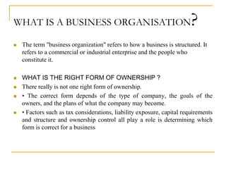 WHAT IS A BUSINESS ORGANISATION?
 The term "business organization" refers to how a business is structured. It
refers to a commercial or industrial enterprise and the people who
constitute it.
 WHAT IS THE RIGHT FORM OF OWNERSHIP ?
 There really is not one right form of ownership.
 • The correct form depends of the type of company, the goals of the
owners, and the plans of what the company may become.
 • Factors such as tax considerations, liability exposure, capital requirements
and structure and ownership control all play a role is determining which
form is correct for a business
 