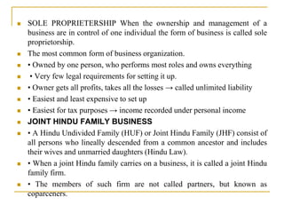  SOLE PROPRIETERSHIP When the ownership and management of a
business are in control of one individual the form of business is called sole
proprietorship.
 The most common form of business organization.
 • Owned by one person, who performs most roles and owns everything
 • Very few legal requirements for setting it up.
 • Owner gets all profits, takes all the losses → called unlimited liability
 • Easiest and least expensive to set up
 • Easiest for tax purposes → income recorded under personal income
 JOINT HINDU FAMILY BUSINESS
 • A Hindu Undivided Family (HUF) or Joint Hindu Family (JHF) consist of
all persons who lineally descended from a common ancestor and includes
their wives and unmarried daughters (Hindu Law).
 • When a joint Hindu family carries on a business, it is called a joint Hindu
family firm.
 • The members of such firm are not called partners, but known as
coparceners.
 