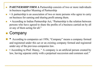  PARTNERSHIP FIRM A Partnership consists of two or more individuals
in business together Meaning of Partnership
 • A partnership is an association of two or more persons who agree to carry
on business for earning and sharing profit among them.
 • According to Indian Partnership Act, “Partnership is the relation between
persons who have agreed to share the profits of a business carried on by all
or any of them acting for all.”
 Company
 • According to companies act 1956, “Company” means a company formed
and registered under this act or an existing company formed and registered
under any of the previous companies law.
 • According to Prof. Haney, “ A company is an artificial person created by
law, having separate entity with a perpetual succession and common seal.”
 