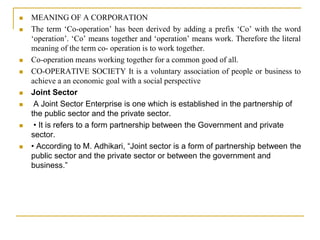  MEANING OF A CORPORATION
 The term ‘Co-operation’ has been derived by adding a prefix ‘Co’ with the word
‘operation’. ‘Co’ means together and ‘operation’ means work. Therefore the literal
meaning of the term co- operation is to work together.
 Co-operation means working together for a common good of all.
 CO-OPERATIVE SOCIETY It is a voluntary association of people or business to
achieve a an economic goal with a social perspective
 Joint Sector
 A Joint Sector Enterprise is one which is established in the partnership of
the public sector and the private sector.
 • It is refers to a form partnership between the Government and private
sector.
 • According to M. Adhikari, “Joint sector is a form of partnership between the
public sector and the private sector or between the government and
business.”
 