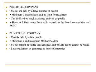 PUBLIC Ltd., COMPANY
 • Stocks are held by a large number of people
 • Minimum 7 shareholders and no limit for maximum
 • Can be listed on stock exchange and can go public
 • Have to follow many laws with regards to the board composition and
AGM.
 PRIVATE Ltd., COMPANY
 • Closely held by a few people
 • Minimum 2 and maximum 50 shareholders
 • Stocks cannot be traded on exchanges and private equity cannot be raised
 • Less regulations as compared to Public Companies
 