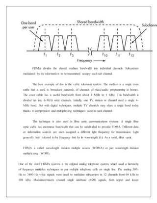 FDMA divides the shared medium bandwidth into individual channels. Subcarriers
modulated by the information to be transmitted occupy each sub channel.
The best example of this is the cable television system. The medium is a single coax
cable that is used to broadcast hundreds of channels of video/audio programming to homes.
The coax cable has a useful bandwidth from about 4 MHz to 1 GHz. This bandwidth is
divided up into 6-MHz wide channels. Initially, one TV station or channel used a single 6-
MHz band. But with digital techniques, multiple TV channels may share a single band today
thanks to compression and multiplexing techniques used in each channel.
This technique is also used in fibre optic communications systems. A single fibre
optic cable has enormous bandwidth that can be subdivided to provide FDMA. Different data
or information sources are each assigned a different light frequency for transmission. Light
generally isn‘t referred to by frequency but by its wavelength (λ). As a result, fiber optic
FDMA is called wavelength division multiple access (WDMA) or just wavelength division
multiplexing (WDM).
One of the older FDMA systems is the original analog telephone system, which used a hierarchy
of frequency multiplex techniques to put multiple telephone calls on single line. The analog 300-
Hz to 3400-Hz voice signals were used to modulate subcarriers in 12 channels from 60 kHz to
108 kHz. Modulator/mixers created single sideband (SSB) signals, both upper and lower
 