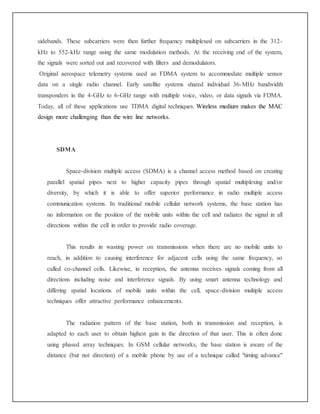sidebands. These subcarriers were then further frequency multiplexed on subcarriers in the 312-
kHz to 552-kHz range using the same modulation methods. At the receiving end of the system,
the signals were sorted out and recovered with filters and demodulators.
Original aerospace telemetry systems used an FDMA system to accommodate multiple sensor
data on a single radio channel. Early satellite systems shared individual 36-MHz bandwidth
transponders in the 4-GHz to 6-GHz range with multiple voice, video, or data signals via FDMA.
Today, all of these applications use TDMA digital techniques. Wireless medium makes the MAC
design more challenging than the wire line networks.
SDMA
Space-division multiple access (SDMA) is a channel access method based on creating
parallel spatial pipes next to higher capacity pipes through spatial multiplexing and/or
diversity, by which it is able to offer superior performance in radio multiple access
communication systems. In traditional mobile cellular network systems, the base station has
no information on the position of the mobile units within the cell and radiates the signal in all
directions within the cell in order to provide radio coverage.
This results in wasting power on transmissions when there are no mobile units to
reach, in addition to causing interference for adjacent cells using the same frequency, so
called co-channel cells. Likewise, in reception, the antenna receives signals coming from all
directions including noise and interference signals. By using smart antenna technology and
differing spatial locations of mobile units within the cell, space-division multiple access
techniques offer attractive performance enhancements.
The radiation pattern of the base station, both in transmission and reception, is
adapted to each user to obtain highest gain in the direction of that user. This is often done
using phased array techniques. In GSM cellular networks, the base station is aware of the
distance (but not direction) of a mobile phone by use of a technique called "timing advance"
 
