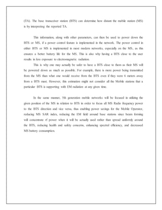 (TA). The base transceiver station (BTS) can determine how distant the mobile station (MS)
is by interpreting the reported TA.
This information, along with other parameters, can then be used to power down the
BTS or MS, if a power control feature is implemented in the network. The power control in
either BTS or MS is implemented in most modern networks, especially on the MS, as this
ensures a better battery life for the MS. This is also why having a BTS close to the user
results in less exposure to electromagnetic radiation.
This is why one may actually be safer to have a BTS close to them as their MS will
be powered down as much as possible. For example, there is more power being transmitted
from the MS than what one would receive from the BTS even if they were 6 meters away
from a BTS mast. However, this estimation might not consider all the Mobile stations that a
particular BTS is supporting with EM radiation at any given time.
In the same manner, 5th generation mobile networks will be focused in utilizing the
given position of the MS in relation to BTS in order to focus all MS Radio frequency power
to the BTS direction and vice versa, thus enabling power savings for the Mobile Operator,
reducing MS SAR index, reducing the EM field around base stations since beam forming
will concentrate rf power when it will be actually used rather than spread uniformly around
the BTS, reducing health and safety concerns, enhancing spectral efficiency, and decreased
MS battery consumption.
 