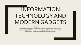 INFORMATION
TECHNOLOGY AND
MODERN GADGETS
Module 1
InformationTechnology and Modern Gadgets: Introduction, Utilization of
Various Gadgets, Advantages of modern gadgets, Disadvantages of modern
gadgets, Top 10 gadgets in India with small description.
 