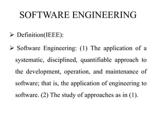 SOFTWARE ENGINEERING
 Definition(IEEE):
 Software Engineering: (1) The application of a
systematic, disciplined, quantifiable approach to
the development, operation, and maintenance of
software; that is, the application of engineering to
software. (2) The study of approaches as in (1).
 