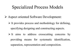 Specialized Process Models
 Aspect oriented Software Development:
 It provides process and methodology for defining,
specifying designing and constructing aspects.
 It aims to address crosscutting concerns by
providing means for systematic identification,
separation, representation and composition.
 