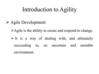 Introduction to Agility
 Agile Development:
Agile is the ability to create and respond to change.
 It is a way of dealing with, and ultimately
succeeding in, an uncertain and unstable
environment.
 