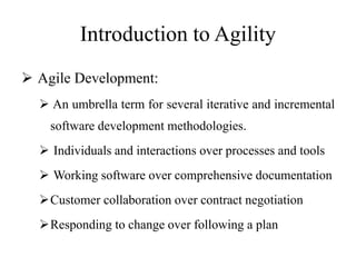 Introduction to Agility
 Agile Development:
 An umbrella term for several iterative and incremental
software development methodologies.
 Individuals and interactions over processes and tools
 Working software over comprehensive documentation
Customer collaboration over contract negotiation
Responding to change over following a plan
 