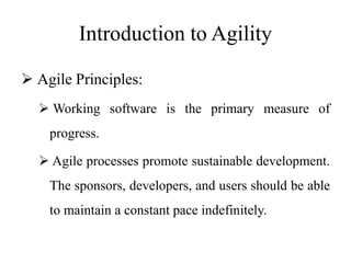 Introduction to Agility
 Agile Principles:
 Working software is the primary measure of
progress.
 Agile processes promote sustainable development.
The sponsors, developers, and users should be able
to maintain a constant pace indefinitely.
 