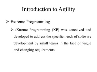 Introduction to Agility
 Extreme Programming
 eXtreme Programming (XP) was conceived and
developed to address the specific needs of software
development by small teams in the face of vague
and changing requirements.
 