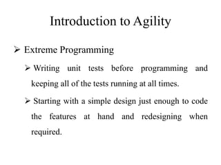 Introduction to Agility
 Extreme Programming
 Writing unit tests before programming and
keeping all of the tests running at all times.
 Starting with a simple design just enough to code
the features at hand and redesigning when
required.
 
