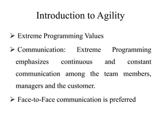 Introduction to Agility
 Extreme Programming Values
 Communication: Extreme Programming
emphasizes continuous and constant
communication among the team members,
managers and the customer.
 Face-to-Face communication is preferred
 