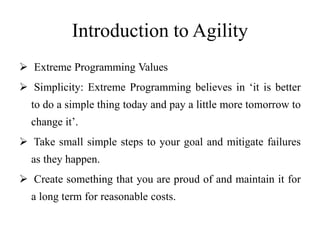 Introduction to Agility
 Extreme Programming Values
 Simplicity: Extreme Programming believes in ‘it is better
to do a simple thing today and pay a little more tomorrow to
change it’.
 Take small simple steps to your goal and mitigate failures
as they happen.
 Create something that you are proud of and maintain it for
a long term for reasonable costs.
 