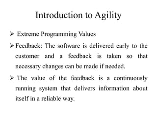 Introduction to Agility
 Extreme Programming Values
Feedback: The software is delivered early to the
customer and a feedback is taken so that
necessary changes can be made if needed.
 The value of the feedback is a continuously
running system that delivers information about
itself in a reliable way.
 