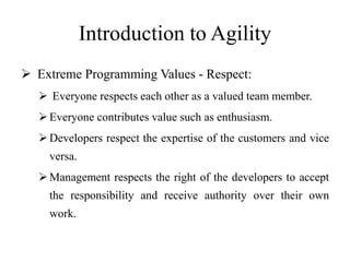 Introduction to Agility
 Extreme Programming Values - Respect:
 Everyone respects each other as a valued team member.
Everyone contributes value such as enthusiasm.
Developers respect the expertise of the customers and vice
versa.
Management respects the right of the developers to accept
the responsibility and receive authority over their own
work.
 