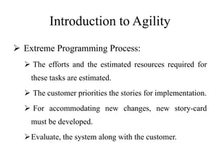 Introduction to Agility
 Extreme Programming Process:
 The efforts and the estimated resources required for
these tasks are estimated.
 The customer priorities the stories for implementation.
 For accommodating new changes, new story-card
must be developed.
Evaluate, the system along with the customer.
 